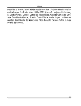 A Briosa
168
média de 3 meses, eram denominados de Curso Geral de Polícia e foram
realizados por 9 oficiais, entre 1968 e 1971, (os então majores, Lindemberg
da Costa Patrício, Geraldo Cabral de Vasconcelos, Geraldo Gomes da Silva,
José Geraldo de Alencar, Antônio Costa Filho e Ivanile Lopes Lordão e os
capitães José Batista do Nascimento Filho, Ednaldo Tavares Rufino e Jorge
Pereira de Lucena).
 