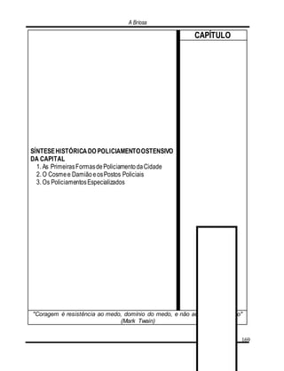 A Briosa
169
SÍNTESEHISTÓRICADO POLICIAMENTOOSTENSIVO
DA CAPITAL
1. As PrimeirasFormasdePoliciamentodaCidade
2. O Cosmee DamiãoeosPostos Policiais
3. Os PoliciamentosEspecializados
CAPÍTULO
"Coragem é resistência ao medo, domínio do medo, e não ausência do medo"
(Mark Twain)
 