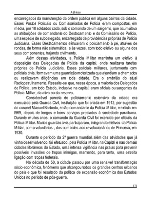 A Briosa
171
encarregados da manutenção da ordem pública em alguns bairros da cidade.
Esses Postos Policiais ou Comissariados de Polícia eram compostos, em
média, por 10 soldados cada, sob o comando de um sargento, que acumulava
as atribuições de comandante do Destacamento e do Comissário de Polícia,
umaespécie de subdelegado, encarregadode providências próprias de Polícia
Judiciária. Esses Destacamentos efetuavam o policiamento à pé, através de
rondas, de forma não sistemática, e às vezes, com todo efetivo ou alguns dos
seus componentes, trajando civilmente.
Além dessas atividades, a Polícia Militar mantinha um efetivo à
disposição das Delegacias de Polícia da capital, onde realizava tarefas
próprias de Polícia Judiciária. Esses policiais militares, juntamente com
policiais civis, formavam umaguarniçãomotorizada que atendiam a chamados
ou realizavam diligências em toda cidade. Era o embrião do atual
Radiopatrulhamento. Ressalte-se que, nessa época, a maioria dos Delegados
de Polícia, em todo Estado, inclusive na capital, eram oficiais ou sargentos da
Polícia Militar, da ativa ou da reserva.
Considerável parcela do policiamento ostensivo da cidade era
executado pela Guarda Civil, instituição que foi criada em 1912, por sugestão
do coronel Manuel Barbedo, então comandante da Polícia Militar, e extinta em
l969, depois de longos e bons serviços prestados à sociedade paraibana.
Durante muitos anos, o comando da Guarda Civil foi exercido por oficiais da
Policia Militar. Muitos guardascivis participaram, integrando efetivos da Polícia
Militar, como voluntários , dos combates aos revolucionários de Princesa, em
1930.
Durante o período da 2ª guerra mundial, além das atividades que já
vinha desenvolvendo, foi efetuado, pela Policia Militar, na Capital e nas demais
cidades litorâneas do Estado, uma intensa vigilância nas praias para prevenir
possíveis invasões de tropas inimigas, mantendo, para tanto, uma estreita
ligação com tropas federais.
Na década de 50, a cidade passou por uma sensível transformação
sócio-econômica, fenômeno que alcançou todos os grandes centros urbanos
do país e que foi resultado da política de expansão econômica dos Estados
Unidos no período de pós-guerra.
 