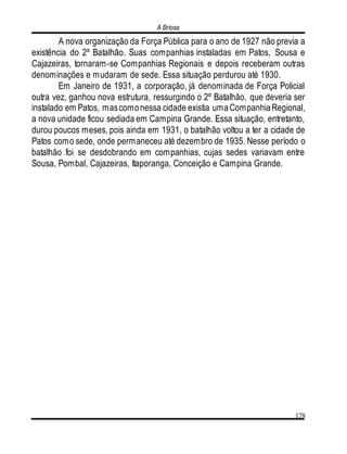 A Briosa
178
A nova organização da Força Pública para o ano de 1927 não previa a
existência do 2º Batalhão. Suas companhias instaladas em Patos, Sousa e
Cajazeiras, tornaram-se Companhias Regionais e depois receberam outras
denominações e mudaram de sede. Essa situação perdurou até 1930.
Em Janeiro de 1931, a corporação, já denominada de Força Policial
outra vez, ganhou nova estrutura, ressurgindo o 2º Batalhão, que deveria ser
instalado em Patos, mascomonessa cidade existia umaCompanhiaRegional,
a nova unidade ficou sediada em Campina Grande. Essa situação, entretanto,
durou poucos meses, pois ainda em 1931, o batalhão voltou a ter a cidade de
Patos como sede, onde permaneceu até dezembro de 1935. Nesse período o
batalhão foi se desdobrando em companhias, cujas sedes variavam entre
Sousa, Pombal, Cajazeiras, Itaporanga, Conceição e Campina Grande.
 