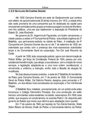 A Briosa
179
3. O 2º BATALHÃO EM CAMPINA GRANDE
Até 1935 Campina Grande era sede de Destacamento que contava
com efetivo de aproximadamente 30 (trinta) homens. Em 1912, a cidade tinha
sido sede provisória de uma companhia que foi deslocada da capital para
empreendercombatescontra grupos armadosqueagiam na área de Monteiro,
com fins políticos, uma vez que objetivavam a deposição do Presidente do
Estado Dr. João Machado.
No governo do Dr. Argemiro de Figueiredo, um ilustre campinense, a
cidade passou a sediar a 4ª Companhia de Polícia, subunidade orgânica do 2º
Batalhão, que permanecia sediado na cidade de Patos. A instalação da 4ª
Companhia em Campina Grande deu-se no dia 7 de setembro de 1935, em
solenidade que contou com a presença das mais expressivas autoridades
locais e do Comandante Geral da corporação, Ten-Cel José Maurício da
Costa.
A partir de 1936, toda corporação policial, agora com denominação de
Polícia Militar, por força da Constituição Federal de 1934, passou por uma
substancial transformação, que atingiu a sua estrutura, com a criação de novos
serviços, a legislação adaptando-se a uma nova ordem constitucional, o
armamento, o uniforme, a instrução, emfim, toda a filosofia de atuação foi
modificada.
No bojo desse processo evolutivo, a sede do 2º Batalhão foi transferida
de Patos para Campina Grande, em 1º de janeiro de 1936. O Comandante
Geral da Polícia Militar, Cel Delmiro Pereira, designou para comandar o 2º
Batalhão, um dos oficiais mais conceituados da corporação, o Ten-Cel Manoel
Viegas.
O Batalhão ficou instalado, provisoriamente, em um prédio onde antes
funcionava o Colégio Clementino Procópio. Era uma construção em estilo
barroco,comotantas outras existentes na cidade, nessa época. Em 1938, esse
prédio, que ocupava um amplo terreno na avenida Pedro I, foi adquirido pelo
governo do Estado que iniciou sua reforma para adaptação como quartel.
Em 1º de outubro de 1940, por decisão do Ten-Cel do Exército, Mário
Solon Ribeiro de Morais, Chefe de Polícia e Comandante Interino da Polícia
 