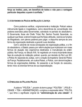 A Briosa
18
força se institui, pois, em benefício de todos e não para a vantagem
particular daqueles a quem é confiada. “
3. A AUTONOMIA DA POLÍCIA EM RELAÇÃO À JUSTIÇA
Como podemos verificar, originariamente a Instituição Policial estava
intimamente ligada à magistratura, como decorrência da concentração dos
poderes exercidos pelos Governantes, sobretudo no período do absolutismo.
O Governante, fosse ele Chefe Tribal, Rei, Senhor Feudal, Sacerdote, ou
qualquer que fosse a denominação que lhe fosse atribuída, exercia as funções
de Magistrado, com plenos poderes para julgar, e dispunha sempre de uma
forma de organização destinada a garantir suas decisões.
Com o advento de novas concepções de organização política, e o fim
do absolutismo, o Estado passou por reformulações que implicaram em novas
formas de atuação dos organismos destinados à manutenção da ordem
pública. Na França, no Século XVII, foi registrado um marco importante dessa
fase de evolução da instituição policial, quando, por decisão do Rei Luiz XIV,
a Polícia foi separada da Justiça, com a criação da Inspetoria Geral de Polícia
da França. Paulatinamente, em outros Países, a Polícia, com denominações e
formas de organizações distintas, foi passando a ser função do executivo,
tendo início as diversas formas de sua especialização.
4. ETIMOLOGIA DA PALAVRA POLÍCIA
A palavra " POLÍCIA ", provém do termo grego " POLITEIA ", (POLIS =
CIDADE + TEIA = ADMINISTRAÇÃO) e originou a expressão latina " POLITIA
", que tinha o significado original de “administração de uma cidade”. É
 