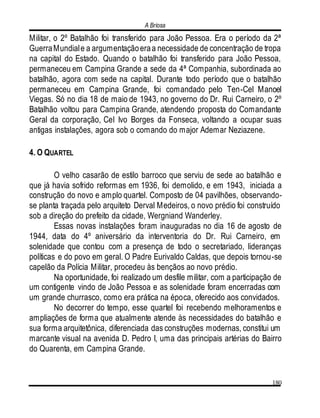 A Briosa
180
Militar, o 2º Batalhão foi transferido para João Pessoa. Era o período da 2ª
GuerraMundiale a argumentaçãoeraa necessidade de concentração de tropa
na capital do Estado. Quando o batalhão foi transferido para João Pessoa,
permaneceu em Campina Grande a sede da 4ª Companhia, subordinada ao
batalhão, agora com sede na capital. Durante todo período que o batalhão
permaneceu em Campina Grande, foi comandado pelo Ten-Cel Manoel
Viegas. Só no dia 18 de maio de 1943, no governo do Dr. Rui Carneiro, o 2º
Batalhão voltou para Campina Grande, atendendo proposta do Comandante
Geral da corporação, Cel Ivo Borges da Fonseca, voltando a ocupar suas
antigas instalações, agora sob o comando do major Ademar Neziazene.
4. O QUARTEL
O velho casarão de estilo barroco que serviu de sede ao batalhão e
que já havia sofrido reformas em 1936, foi demolido, e em 1943, iniciada a
construção do novo e amplo quartel. Composto de 04 pavilhões, observando-
se planta traçada pelo arquiteto Derval Medeiros, o novo prédio foi construído
sob a direção do prefeito da cidade, Wergniand Wanderley.
Essas novas instalações foram inauguradas no dia 16 de agosto de
1944, data do 4º aniversário da interventoria do Dr. Rui Carneiro, em
solenidade que contou com a presença de todo o secretariado, lideranças
políticas e do povo em geral. O Padre Eurivaldo Caldas, que depois tornou-se
capelão da Polícia Militar, procedeu às bençãos ao novo prédio.
Na oportunidade, foi realizado um desfile militar, com a participação de
um contigente vindo de João Pessoa e as solenidade foram encerradas com
um grande churrasco, como era prática na época, oferecido aos convidados.
No decorrer do tempo, esse quartel foi recebendo melhoramentos e
ampliações de forma que atualmente atende às necessidades do batalhão e
sua forma arquitetônica, diferenciada das construções modernas, constitui um
marcante visual na avenida D. Pedro I, uma das principais artérias do Bairro
do Quarenta, em Campina Grande.
 