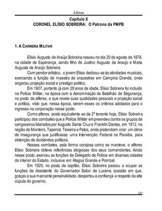 A Briosa
182
Capítulo X
CORONEL ELÍSIO SOBREIRA: O Patrono da PMPB
1. A CARREIRA MILITAR
Elísio Augusto de Araújo Sobreira nasceu no dia 20 de agosto de 1878,
na cidade de Esperança, sendo filho de Justino Augusto de Araújo e Maria
Augusta de Araújo Sobreira.
Com pendorartístico, o jovem Elísio dedicou-seàs atividades musicais,
exercendo a função de maestro de orquestras em Campina Grande, onde
angariou projeção social e prestígio político.
Em 1907, portanto já com 29 anos de idade, Elísio Sobreira foi incluído
na Polícia Militar, na época com a denominação de Batalhão de Segurança,
no posto de alferes, o que revela suas qualidades pessoais e projeção social
e política, visto que, nessa época, serem esses os critérios adotados para o
ingresso na corporação nesse posto.
Como alferes, posto equivalente ao de 2º tenente hoje, Elísio Sobreira
participou dos combates que a Polícia Militar empreendeu contra os grupos de
cangaceiros liderados por Augusto Santa Cruz e Franklin Dantas, em 1912, na
região de Monteiro,Taperoá,Teixeira e Patos, onde pretendiam criar um clima
de insegurança que justificasse uma Intervenção Federal na Paraíba, para
obtenção de dividendos políticos.
Nesses combates, pela forma corajosa como se manteve, o alferes
Elísio Sobreira obteve referências elogiosas dos seus comandantes. Ainda
nesse posto, exerceu as funções de Delegado de Polícia em diversas cidades
do interior do Estado, inclusive em Alagoa Grande e Pombal.
Em 1920, no posto de capitão, Elísio Sobreira passou a ocupar as
funções de Assistente do Governador Solon de Lucena, ocasião em que,
graças a sua marcante personalidade, despertou a confiança e respeito da alta
cúpula do governo.
 