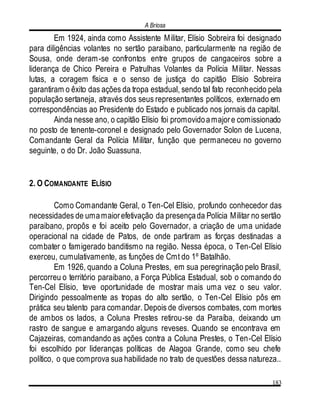 A Briosa
183
Em 1924, ainda como Assistente Militar, Elísio Sobreira foi designado
para diligências volantes no sertão paraibano, particularmente na região de
Sousa, onde deram-se confrontos entre grupos de cangaceiros sobre a
liderança de Chico Pereira e Patrulhas Volantes da Polícia Militar. Nessas
lutas, a coragem física e o senso de justiça do capitão Elísio Sobreira
garantiram o êxito das ações da tropa estadual, sendo tal fato reconhecido pela
população sertaneja, através dos seus representantes políticos, externado em
correspondências ao Presidente do Estado e publicado nos jornais da capital.
Ainda nesse ano, o capitão Elísio foi promovidoamajore comissionado
no posto de tenente-coronel e designado pelo Governador Solon de Lucena,
Comandante Geral da Polícia Militar, função que permaneceu no governo
seguinte, o do Dr. João Suassuna.
2. O COMANDANTE ELÍSIO
Como Comandante Geral, o Ten-Cel Elísio, profundo conhecedor das
necessidades de umamaiorefetivação da presençada Polícia Militar no sertão
paraibano, propôs e foi aceito pelo Governador, a criação de uma unidade
operacional na cidade de Patos, de onde partiram as forças destinadas a
combater o famigerado banditismo na região. Nessa época, o Ten-Cel Elísio
exerceu, cumulativamente, as funções de Cmt do 1º Batalhão.
Em 1926, quando a Coluna Prestes, em sua peregrinação pelo Brasil,
percorreu o território paraibano, a Força Pública Estadual, sob o comando do
Ten-Cel Elísio, teve oportunidade de mostrar mais uma vez o seu valor.
Dirigindo pessoalmente as tropas do alto sertão, o Ten-Cel Elísio pôs em
prática seu talento para comandar. Depois de diversos combates, com mortes
de ambos os lados, a Coluna Prestes retirou-se da Paraíba, deixando um
rastro de sangue e amargando alguns reveses. Quando se encontrava em
Cajazeiras, comandando as ações contra a Coluna Prestes, o Ten-Cel Elísio
foi escolhido por lideranças políticas de Alagoa Grande, como seu chefe
político, o que comprova sua habilidade no trato de questões dessa natureza..
 