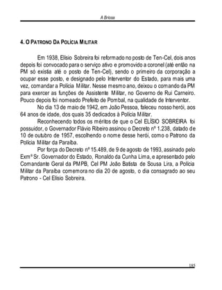 A Briosa
185
4. O PATRONO DA POLÍCIA MILITAR
Em 1938, Elísio Sobreira foi reformado no posto de Ten-Cel, dois anos
depois foi convocado para o serviço ativo e promovido a coronel (até então na
PM só existia até o posto de Ten-Cel), sendo o primeiro da corporação a
ocupar esse posto, e designado pelo Interventor do Estado, para mais uma
vez, comandar a Polícia Militar. Nesse mesmo ano, deixou o comando da PM
para exercer as funções de Assistente Militar, no Governo de Rui Carneiro.
Pouco depois foi nomeado Prefeito de Pombal, na qualidade de Interventor.
No dia 13 de maio de 1942, em João Pessoa, faleceu nosso herói, aos
64 anos de idade, dos quais 35 dedicados à Polícia Militar.
Reconhecendo todos os méritos de que o Cel ELÍSIO SOBREIRA foi
possuidor, o Governador Flávio Ribeiro assinou o Decreto nº 1.238, datado de
10 de outubro de 1957, escolhendo o nome desse herói, como o Patrono da
Polícia Militar da Paraíba.
Por força do Decreto nº 15.489, de 9 de agosto de 1993, assinado pelo
Exmº Sr. Governador do Estado, Ronaldo da Cunha Lima, e apresentado pelo
Comandante Geral da PMPB, Cel PM João Batista de Sousa Lira, a Polícia
Militar da Paraíba comemora no dia 20 de agosto, o dia consagrado ao seu
Patrono - Cel Elísio Sobreira.
 
