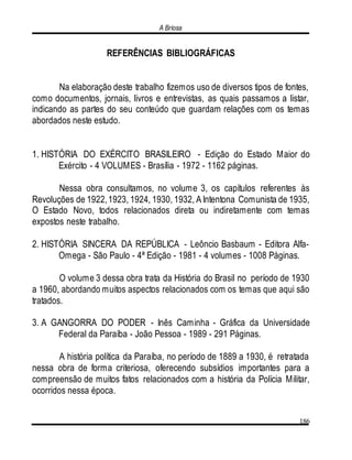 A Briosa
186
REFERÊNCIAS BIBLIOGRÁFICAS
Na elaboração deste trabalho fizemos uso de diversos tipos de fontes,
como documentos, jornais, livros e entrevistas, as quais passamos a listar,
indicando as partes do seu conteúdo que guardam relações com os temas
abordados neste estudo.
1. HISTÓRIA DO EXÉRCITO BRASILEIRO - Edição do Estado Maior do
Exército - 4 VOLUMES - Brasília - 1972 - 1162 páginas.
Nessa obra consultamos, no volume 3, os capítulos referentes às
Revoluções de 1922,1923, 1924, 1930, 1932, A Intentona Comunista de 1935,
O Estado Novo, todos relacionados direta ou indiretamente com temas
expostos neste trabalho.
2. HISTÓRIA SINCERA DA REPÚBLICA - Leôncio Basbaum - Editora Alfa-
Omega - São Paulo - 4ª Edição - 1981 - 4 volumes - 1008 Páginas.
O volume 3 dessa obra trata da História do Brasil no período de 1930
a 1960, abordando muitos aspectos relacionados com os temas que aqui são
tratados.
3. A GANGORRA DO PODER - Inês Caminha - Gráfica da Universidade
Federal da Paraíba - João Pessoa - 1989 - 291 Páginas.
A história política da Paraíba, no período de 1889 a 1930, é retratada
nessa obra de forma criteriosa, oferecendo subsídios importantes para a
compreensão de muitos fatos relacionados com a história da Polícia Militar,
ocorridos nessa época.
 