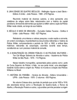 A Briosa
188
8. UMA CIDADE DE QUATRO SÉCULOS - Wellington Aguiar e José Otávio -
Editora A União - João Pessoa - 1989 - 279 Páginas.
Reunindo material de diversos autores, a obra apresenta uma
coletânea de artigos sobre fatos relacionados com a história da capital
paraibana, fornecendo elementos que ajudam a refletir sobre a ação da Polícia
Militar nesta cidade, ao longo da sua história.
9. SÉCULO E MEIO DE BRAVURA - Eurivaldo Caldas Tavares - Gráfica A
União - João Pessoa - 1982 - 627 Páginas.
Retratando uma intensa e valiosa pesquisa, o autor expõe e comenta,
em ordem cronológica, importantíssimos documentos referentes à história da
Polícia Militar, compreendendo o período de 1831 a 1892, e enfoca fatos
históricos relevantes da corporação, ocorridos durante esse tempo,
constituindo-se num precioso material de consulta.
10. A MANUTENÇÃO DA ORDEM PÚBLICA E AS POLÍCIAS MILITARES -
Ten Cel Klinger Sobreira de Almeida e outros - Academia de Polícia
Militar de São Paulo - 1979 - 112 Páginas.
Nesse trabalho monográfico, apresentado pelos autores como parte
do Curso Superior de Polícia, é feita, na sua parte inicial, uma abordagem
bastante lúcida sobre a origem da Polícia no mundo e a criação das Polícias
Militares no Brasil.
11. HISTÓRIA DA PARAÍBA - Horácio de Almeida - Editora Universitária -
UFPb - João Pessoa - 1978 - 2 volumes - 650 Paginas.
No volume 2 dessa obra, que trata do período que vai de 1655 a 1916,
são abordados temas como: a Revolução do Quebra-Quilo, o Ronco da
Abelha, a Revolução Praieira e outros, cuja análise permite perceber a origem
 