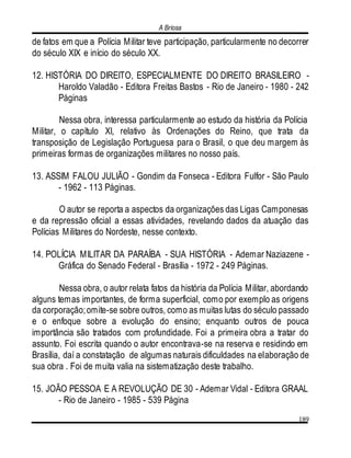 A Briosa
189
de fatos em que a Polícia Militar teve participação, particularmente no decorrer
do século XIX e início do século XX.
12. HISTÓRIA DO DIREITO, ESPECIALMENTE DO DIREITO BRASILEIRO -
Haroldo Valadão - Editora Freitas Bastos - Rio de Janeiro - 1980 - 242
Páginas
Nessa obra, interessa particularmente ao estudo da história da Polícia
Militar, o capítulo XI, relativo às Ordenações do Reino, que trata da
transposição de Legislação Portuguesa para o Brasil, o que deu margem às
primeiras formas de organizações militares no nosso país.
13. ASSIM FALOU JULIÃO - Gondim da Fonseca - Editora Fulfor - São Paulo
- 1962 - 113 Páginas.
O autor se reporta a aspectos da organizações das Ligas Camponesas
e da repressão oficial a essas atividades, revelando dados da atuação das
Polícias Militares do Nordeste, nesse contexto.
14. POLÍCIA MILITAR DA PARAÍBA - SUA HISTÓRIA - Ademar Naziazene -
Gráfica do Senado Federal - Brasília - 1972 - 249 Páginas.
Nessa obra, o autor relata fatos da história da Polícia Militar, abordando
alguns temas importantes, de forma superficial, como por exemplo as origens
da corporação;omite-se sobre outros, como as muitas lutas do século passado
e o enfoque sobre a evolução do ensino; enquanto outros de pouca
importância são tratados com profundidade. Foi a primeira obra a tratar do
assunto. Foi escrita quando o autor encontrava-se na reserva e residindo em
Brasília, daí a constatação de algumas naturais dificuldades na elaboração de
sua obra . Foi de muita valia na sistematização deste trabalho.
15. JOÃO PESSOA E A REVOLUÇÃO DE 30 - Ademar Vidal - Editora GRAAL
- Rio de Janeiro - 1985 - 539 Página
 