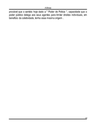 A Briosa
19
provável que o sentido hoje dado a " Poder de Polícia ", capacidade que o
poder público delega aos seus agentes para limitar direitos individuais, em
benefício da coletividade, tenha essa mesma origem .
 