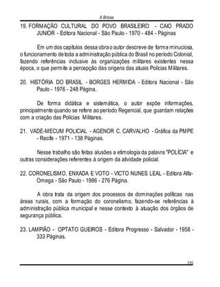 A Briosa
191
19. FORMAÇÃO CULTURAL DO POVO BRASILEIRO - CAIO PRADO
JUNIOR - Editora Nacional - São Paulo - 1970 - 484 - Páginas
Em um dos capítulos dessa obrao autor descreve de forma minuciosa,
o funcionamento detoda a administração pública do Brasil no período Colonial,
fazendo referências inclusive às organizações militares existentes nessa
época, o que permite a percepção das origens das atuais Polícias Militares.
20. HISTÓRIA DO BRASIL - BORGES HERMIDA - Editora Nacional - São
Paulo - 1976 - 248 Página.
De forma didática e sistemática, o autor expõe informações,
principalmente quando se refere ao período Regencial, que guardam relações
com a criação das Polícias Militares.
21. VADE-MECUM POLICIAL - AGENOR C. CARVALHO - Gráfica da PMPE
- Recife - 1971 - 138 Páginas.
Nesse trabalho são feitas alusões a etimologia da palavra "POLÍCIA" e
outras considerações referentes à origem da atividade policial.
22. CORONELISMO, ENXADA E VOTO - VICTO NUNES LEAL - Editora Alfa-
Omega - São Paulo - 1986 - 276 Página.
A obra trata da origem dos processos de dominações políticas nas
áreas rurais, com a formação do coronelismo, fazendo-se referências à
administração pública municipal e nesse contexto à atuação dos órgãos de
segurança pública.
23. LAMPIÃO - OPTATO GUEIROS - Editora Progresso - Salvador - 1958 -
333 Páginas.
 