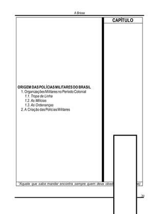 A Briosa
20
ORIGEM DASPOLÍCIASMILITARESDO BRASIL
1. OrganizaçõesMilitaresnoPeríodoColonial
1.1. Tropa de Linha
1.2. As Milícias
1.3. As Ordenanças
2. A CriaçãodasPolíciasMilitares
CAPÍTULO
“Aquele que sabe mandar encontra sempre quem deva obedecer”. (Nietzsche)
 