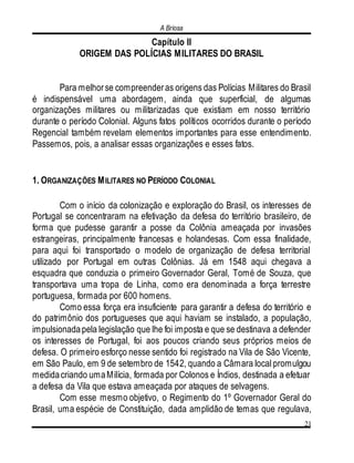 A Briosa
21
Capítulo II
ORIGEM DAS POLÍCIAS MILITARES DO BRASIL
Para melhorse compreenderas origens das Polícias Militares do Brasil
é indispensável uma abordagem, ainda que superficial, de algumas
organizações militares ou militarizadas que existiam em nosso território
durante o período Colonial. Alguns fatos políticos ocorridos durante o período
Regencial também revelam elementos importantes para esse entendimento.
Passemos, pois, a analisar essas organizações e esses fatos.
1. ORGANIZAÇÕES MILITARES NO PERÍODO COLONIAL
Com o início da colonização e exploração do Brasil, os interesses de
Portugal se concentraram na efetivação da defesa do território brasileiro, de
forma que pudesse garantir a posse da Colônia ameaçada por invasões
estrangeiras, principalmente francesas e holandesas. Com essa finalidade,
para aqui foi transportado o modelo de organização de defesa territorial
utilizado por Portugal em outras Colônias. Já em 1548 aqui chegava a
esquadra que conduzia o primeiro Governador Geral, Tomé de Souza, que
transportava uma tropa de Linha, como era denominada a força terrestre
portuguesa, formada por 600 homens.
Como essa força era insuficiente para garantir a defesa do território e
do patrimônio dos portugueses que aqui haviam se instalado, a população,
impulsionadapela legislação que lhe foi imposta e que se destinava a defender
os interesses de Portugal, foi aos poucos criando seus próprios meios de
defesa. O primeiro esforço nesse sentido foi registrado na Vila de São Vicente,
em São Paulo, em 9 de setembro de 1542, quando a Câmara local promulgou
medidacriando umaMilícia, formada por Colonos e Índios, destinada a efetuar
a defesa da Vila que estava ameaçada por ataques de selvagens.
Com esse mesmo objetivo, o Regimento do 1º Governador Geral do
Brasil, uma espécie de Constituição, dada amplidão de temas que regulava,
 