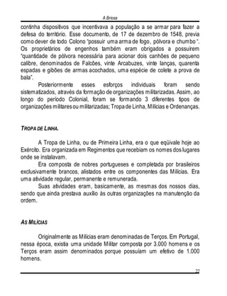 A Briosa
22
continha dispositivos que incentivava a população a se armar para fazer a
defesa do território. Esse documento, de 17 de dezembro de 1548, previa
como dever de todo Colono “possuir uma arma de fogo, pólvora e chumbo “.
Os proprietários de engenhos também eram obrigados a possuírem
“quantidade de pólvora necessária para acionar dois canhões de pequeno
calibre, denominados de Falcões, vinte Arcabuzes, vinte lanças, quarenta
espadas e gibões de armas acochados, uma espécie de colete a prova de
bala”.
Posteriormente esses esforços individuais foram sendo
sistematizados, através da formação de organizações militarizadas. Assim, ao
longo do período Colonial, foram se formando 3 diferentes tipos de
organizações militaresou militarizadas; Tropade Linha, Milícias e Ordenanças.
TROPA DE LINHA.
A Tropa de Linha, ou de Primeira Linha, era o que eqüivale hoje ao
Exército. Era organizada em Regimentos que recebiam os nomes dos lugares
onde se instalavam.
Era composta de nobres portugueses e completada por brasileiros
exclusivamente brancos, alistados entre os componentes das Milícias. Era
uma atividade regular, permanente e remunerada.
Suas atividades eram, basicamente, as mesmas dos nossos dias,
sendo que ainda prestava auxílio às outras organizações na manutenção da
ordem.
AS MILÍCIAS
Originalmente as Milícias eram denominadas de Terços. Em Portugal,
nessa época, existia uma unidade Militar composta por 3.000 homens e os
Terços eram assim denominados porque possuíam um efetivo de 1.000
homens.
 