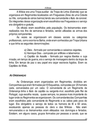 A Briosa
23
A Milícia era uma Tropa auxiliar da Tropa de Linha (Exército) que se
organizava em Regimentos localizados em Freguesias (Área de uma Cidade
ou Vila, composta de vários bairros) tendo seu comandante o título de coronel.
Os integrantes dessa organização eram escolhidos nas Freguesias e o serviço
era obrigatório e gratuito.
Os oficiais eram escolhidos pela população. Os treinamentos eram
realizados nos fins de semanas e feriados, sendo utilizadas as armas dos
próprios componentes.
Às vezes se organizavam em classes sociais ou categorias
profissionais, como ocorriana Bahia, onde eram conhecidos porTropa Urbana
e que tinha as seguintes denominações:
a) Úteis - formado por comerciantes e caixeiros viajantes.
b) Henrique Dias - composto por artificies e taberneiros
c) Capitão de Assalto - formado por negros libertos e cuja
missão, em tempo de guerra, era o serviço de mensageiro dentro da tropa de
linha. Em tempo de paz o seu papel era caçar escravos fugidos. Eram os
Capitães do Mato.
AS ORDENANÇAS
As Ordenanças eram organizadas em Regimentos, divididos em
Companhias que eram formadas por l0 Esquadras, compostas por 25 homens
cada, comandados por um cabo. O comandante de um Regimento de
Ordenança tinha o título de capitão ou sargento-mor, escolhido pelo Rei de
Portugal, cuja escolha recaía, quase sempre, na pessoa mais importante do
lugar onde os Regimentos se organizavam.Os comandantesdas Companhias
eram escolhidos pelo comandante do Regimento e os cabos pelo povo do
lugar. Era obrigatório o serviço de todos os homens de l8 a 60 anos,
excetuando apenas as pessoas do clero e das Milícias . Não eram
remunerados e os treinamentos eram efetuados nos domingos e feriados.
Existiam, em alguns casos, grupos formados por pessoas a cavalo, que se
 