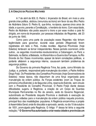 A Briosa
26
2. A CRIAÇÃO DA POLÍCIAS MILITARES
A 7 de abril de l83l, D. Pedro I, Imperador do Brasil, em meio a uma
grande crise política, abdicou (renunciou ao trono) em favor do seu filho Pedro
de Alcântara (futuro D. Pedro II), que tinha, na época, apenas cinco anos de
idade, e que era, perante a Constituição, o herdeiro do trono. Com essa idade,
Pedro de Alcântara não podia assumir o trono e por esse motivo o país foi
dirigido, em nome do Imperador, por pessoas intituladas de Regentes, até 23
de junho de 1840.
Como para uma parte da população esses Regentes não tinham
legitimidade para governar, durante esse período (Regencial) foram
registradas em todo o País, muitas revoltas. Algumas Províncias (hoje
Estados) tentavam se tornar independentes. Nesse período ocorreram, entre
outros , os seguintes movimentos revolucionários; a Cabanagem, no Pará; a
Sabinada, na Bahia; a Balaiada, no Maranhãoe a Guerra dos Farrapos,no Rio
Grande do Sul. Esses movimentos, apesar de terem conotações políticas, e
portanto afetarem a segurança interna, causavam também problemas de
segurança pública.
Do Governo da primeira Regência Trina, fez parte, como Ministro da
Justiça, e, portanto, responsável pela manutenção da ordem, o Padre Antônio
Diogo Feijó. Os Presidentes dos Conselhos Provinciais (hoje Governadores de
Estados) nessa época, não dispunham de uma força organizada para
manutenção da ordem pública. As Forças existentes eram as Tropas de
primeiraLinha(Exército) e de Segunda Linha, reservado Exército, sem vínculo
com o Presidente do Conselho Provincial. O Padre Freijó diante dessas
dificuldades sugeriu à Regência, a criação de um Corpo de Guardas
Municipais Permanentes no Rio de Janeiro, sede do Governo Regencial,
subordinado ao Presidente daquela Província e destinado à execução de
atividades voltadas para a manutenção da ordem pública naquela província,
principal foco das insatisfações populares. A Regência encaminhou o projeto
à Assembléia Geral,onde foi discutido e aprovado, sendo, no dia 10 deoutubro
de 1831, promulgado pela Regência. O Artigo 1º dessa lei tinha a seguinte
redação; “ O Governoficaautorizadoa criarnesta cidadee provínciasum
 