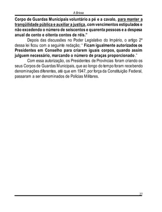 A Briosa
27
Corpo de Guardas Municipais voluntário a pé e a cavalo, para manter a
tranqüilidade pública e auxiliar a justiça, com vencimentos estipulados e
não excedendo o número de seiscentos e quarenta pessoas e a despesa
anual de cento e oitenta contos de réis.”
Depois das discussões no Poder Legislativo do Império, o artigo 2º
dessa lei ficou com a seguinte redação; “ Ficam igualmente autorizados os
Presidentes em Conselho para criarem iguais corpos, quando assim
julguem necessário, marcando o número de praças proporcionado.”
Com essa autorização, os Presidentes de Províncias foram criando os
seus Corpos de Guardas Municipais, que ao longo do tempo foram recebendo
denominações diferentes, até que em 1947, por força da Constituição Federal,
passaram a ser denominados de Polícias Militares.
 