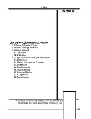 A Briosa
28
ORIGENSDAPOLÍCIAMILITARDAPARAÍBA
1. O Serviço deRondasCívicas
2. A GuardaMunicipalProvisória
3. A GuardaNacional
3.1. 1º Batalhão
3.2. 2º Batalhão
4. O CorpoDe GuardasMunicipaisPermanentes
4.1. Organização
4.2. Efetivo, Vencimentose Comando
4.3. Fardamento
4.4. Funcionamento
4.5. Aquartelamento
4.6. Primeiras Missões
4.7. A Legislação
4.8. Denominações
CAPÍTULO
“A Lei deve ser igual para todos e, quer ela proteja, quer ela puna”.
(Declaração Universal Dos Direitos do Homem e do Cidadão)
 
