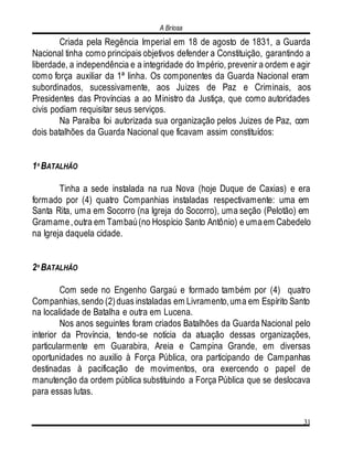 A Briosa
31
Criada pela Regência Imperial em 18 de agosto de 1831, a Guarda
Nacional tinha como principais objetivos defender a Constituição, garantindo a
liberdade, a independência e a integridade do Império, prevenir a ordem e agir
como força auxiliar da 1ª linha. Os componentes da Guarda Nacional eram
subordinados, sucessivamente, aos Juizes de Paz e Criminais, aos
Presidentes das Províncias a ao Ministro da Justiça, que como autoridades
civis podiam requisitar seus serviços.
Na Paraíba foi autorizada sua organização pelos Juizes de Paz, com
dois batalhões da Guarda Nacional que ficavam assim constituídos:
1º BATALHÃO
Tinha a sede instalada na rua Nova (hoje Duque de Caxias) e era
formado por (4) quatro Companhias instaladas respectivamente: uma em
Santa Rita, uma em Socorro (na Igreja do Socorro), uma seção (Pelotão) em
Gramame,outra em Tambaú(no Hospício Santo Antônio) e umaem Cabedelo
na Igreja daquela cidade.
2º BATALHÃO
Com sede no Engenho Gargaú e formado também por (4) quatro
Companhias,sendo (2)duas instaladas em Livramento,uma em Espírito Santo
na localidade de Batalha e outra em Lucena.
Nos anos seguintes foram criados Batalhões da Guarda Nacional pelo
interior da Província, tendo-se notícia da atuação dessas organizações,
particularmente em Guarabira, Areia e Campina Grande, em diversas
oportunidades no auxilio à Força Pública, ora participando de Campanhas
destinadas à pacificação de movimentos, ora exercendo o papel de
manutenção da ordem pública substituindo a Força Pública que se deslocava
para essas lutas.
 