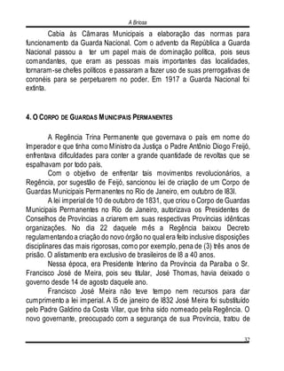 A Briosa
32
Cabia às Câmaras Municipais a elaboração das normas para
funcionamento da Guarda Nacional. Com o advento da República a Guarda
Nacional passou a ter um papel mais de dominação política, pois seus
comandantes, que eram as pessoas mais importantes das localidades,
tornaram-se chefes políticos e passaram a fazer uso de suas prerrogativas de
coronéis para se perpetuarem no poder. Em 1917 a Guarda Nacional foi
extinta.
4. O CORPO DE GUARDAS MUNICIPAIS PERMANENTES
A Regência Trina Permanente que governava o país em nome do
Imperador e que tinha como Ministro da Justiça o Padre Antônio Diogo Freijó,
enfrentava dificuldades para conter a grande quantidade de revoltas que se
espalhavam por todo país.
Com o objetivo de enfrentar tais movimentos revolucionários, a
Regência, por sugestão de Feijó, sancionou lei de criação de um Corpo de
Guardas Municipais Permanentes no Rio de Janeiro, em outubro de l83l.
A lei imperial de 10 de outubro de 1831, que criou o Corpo de Guardas
Municipais Permanentes no Rio de Janeiro, autorizava os Presidentes de
Conselhos de Províncias a criarem em suas respectivas Províncias idênticas
organizações. No dia 22 daquele mês a Regência baixou Decreto
regulamentandoa criação do novo órgão no qual era feito inclusive disposições
disciplinares das mais rigorosas, como por exemplo, pena de (3) três anos de
prisão. O alistamento era exclusivo de brasileiros de l8 a 40 anos.
Nessa época, era Presidente Interino da Província da Paraíba o Sr.
Francisco José de Meira, pois seu titular, José Thomas, havia deixado o
governo desde 14 de agosto daquele ano.
Francisco José Meira não teve tempo nem recursos para dar
cumprimento a lei imperial. A l5 de janeiro de l832 José Meira foi substituído
pelo Padre Galdino da Costa Vilar, que tinha sido nomeado pela Regência. O
novo governante, preocupado com a segurança de sua Província, tratou de
 