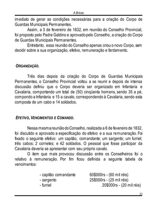 A Briosa
33
imediato de gerar as condições necessárias para a criação do Corpo de
Guardas Municipais Permanentes.
Assim, a 3 de fevereiro de 1832, em reunião do Conselho Provincial,
foi proposto pelo Padre Galdino e aprovadopelo Conselho, a criação do Corpo
de Guardas Municipais Permanentes.
Entretanto, essa reunião do Conselho apenas criou o novo Corpo, sem
decidir sobre a sua organização, efetivo, remuneração e fardamento.
ORGANIZAÇÃO.
Três dias depois da criação do Corpo de Guardas Municipais
Permanentes, o Conselho Provincial voltou a se reunir e depois de intensa
discussão definiu que o Corpo deveria ser organizado em Infantaria e
Cavalaria, comportando um total de (50) cinqüenta homens, sendo 35 a pé,
compondo a Infantaria e 15 a cavalo, correspondendo à Cavalaria, sendo esta
composta de um cabo e 14 soldados.
EFETIVO, VENCIMENTOS E COMANDO.
Nessa mesmareuniãodoConselho, realizada a 6 de fevereiro de 1832,
foi discutido e aprovado a especificação do efetivo e a sua remuneração. Foi
fixado o seguinte efetivo: um capitão, comandante; um sargento; um furriel;
três cabos; 2 cornetes; e 42 soldados. O pessoal que fosse participar da
Cavalaria deveria se apresentar com seu próprio cavalo.
O item que mais provocou discussão entre os Conselheiros foi o
relativo à remuneração. Por fim ficou definida a seguinte tabela de
vencimentos:
- capitão comandante 60$000rs - (60 mil réis)
- sargento 25$000rs - (25 mil réis)
- furriel 20$000rs - (20 mil réis)
 
