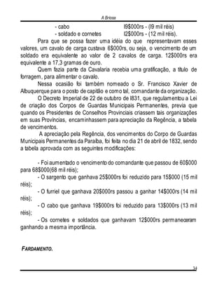 A Briosa
34
- cabo l9$000rs - (l9 mil réis)
- soldado e cornetes l2$000rs - (12 mil réis).
Para que se possa fazer uma idéia do que representavam esses
valores, um cavalo de carga custava 6$000rs, ou seja, o vencimento de um
soldado era equivalente ao valor de 2 cavalos de carga. 12$000rs era
equivalente a 17,3 gramas de ouro.
Quem fazia parte da Cavalaria recebia uma gratificação, a título de
forragem, para alimentar o cavalo.
Nessa ocasião foi também nomeado o Sr. Francisco Xavier de
Albuquerque para o posto de capitão e como tal, comandante da organização.
O Decreto Imperial de 22 de outubro de l831, que regulamentou a Lei
de criação dos Corpos de Guardas Municipais Permanentes, previa que
quando os Presidentes de Conselhos Provinciais criassem tais organizações
em suas Províncias, encaminhassem para apreciação da Regência, a tabela
de vencimentos.
A apreciação pela Regência, dos vencimentos do Corpo de Guardas
Municipais Permanentes da Paraíba, foi feita no dia 21 de abril de 1832, sendo
a tabela aprovada com as seguintes modificações:
- Foi aumentado o vencimento do comandante que passou de 60$000
para 68$000(68 mil réis);
- O sargento que ganhava 25$000rs foi reduzido para 15$000 (15 mil
réis);
- O furriel que ganhava 20$000rs passou a ganhar 14$000rs (14 mil
réis);
- O cabo que ganhava 19$000rs foi reduzido para 13$000rs (13 mil
réis);
- Os cornetes e soldados que ganhavam 12$000rs permaneceram
ganhando a mesma importância.
FARDAMENTO.
 