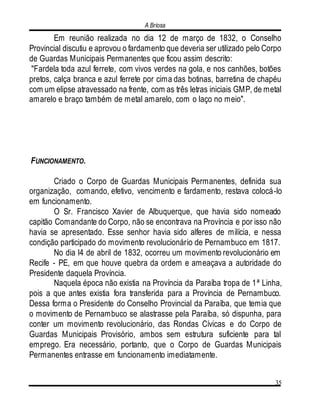 A Briosa
35
Em reunião realizada no dia 12 de março de 1832, o Conselho
Provincial discutiu e aprovou o fardamento que deveria ser utilizado pelo Corpo
de Guardas Municipais Permanentes que ficou assim descrito:
"Fardela toda azul ferrete, com vivos verdes na gola, e nos canhões, botões
pretos, calça branca e azul ferrete por cima das botinas, barretina de chapéu
com um elipse atravessado na frente, com as três letras iniciais GMP, de metal
amarelo e braço também de metal amarelo, com o laço no meio".
FUNCIONAMENTO.
Criado o Corpo de Guardas Municipais Permanentes, definida sua
organização, comando, efetivo, vencimento e fardamento, restava colocá-lo
em funcionamento.
O Sr. Francisco Xavier de Albuquerque, que havia sido nomeado
capitão Comandante do Corpo, não se encontrava na Província e por isso não
havia se apresentado. Esse senhor havia sido alferes de milícia, e nessa
condição participado do movimento revolucionário de Pernambuco em 1817.
No dia l4 de abril de 1832, ocorreu um movimento revolucionário em
Recife - PE, em que houve quebra da ordem e ameaçava a autoridade do
Presidente daquela Província.
Naquela época não existia na Província da Paraíba tropa de 1ª Linha,
pois a que antes existia fora transferida para a Província de Pernambuco.
Dessa forma o Presidente do Conselho Provincial da Paraíba, que temia que
o movimento de Pernambuco se alastrasse pela Paraíba, só dispunha, para
conter um movimento revolucionário, das Rondas Cívicas e do Corpo de
Guardas Municipais Provisório, ambos sem estrutura suficiente para tal
emprego. Era necessário, portanto, que o Corpo de Guardas Municipais
Permanentes entrasse em funcionamento imediatamente.
 