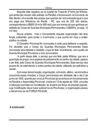 A Briosa
37
Naquela data registrou-se no quartel da Tropa de 2ª linha (as Milícias,
que ainda não haviam sido extintas na Paraíba e funcionavam no Convento de
São Bento) uma revolta das praças que queriam ter remuneração igual a que
era paga aos Milicianos de Recife - PE, que era de 320 réis diários,
correspondendo a 9$600 (9 mil e 600 reis) que era menos do que ganhava um
soldado do Corpo de Guardas Municipais Permanentes.(12$000rs, ou seja, 12
mil réis)
Houve prisões, mas o Comandante daquela organização não teve
forças suficientes para conter o movimento, o que punha em risco a ordem
pública na cidade.
O Conselho Provincial foi convocado à noite para deliberar a respeito.
Foi decidido que o Corpo de Guardas Municipais Permanentes fosse
convocado para debelar a rebelião, o que foi feito incontinente, com auxílio da
Guarda Municipal Provisória e civis convocados.
A partir dessa data, o serviço que era feito pelas Milícias, que era a
guarnição da praça, uma espécie de policiamento no centro da cidade, passou
a ser feito pelo Corpo de Guardas Municipais Permanentes. Esse serviço aos
poucos foi se estendendo a outros pontos da cidade, efetuado por patrulhas a
cavalo.
Com essa denominação,organização, comando, efetivo, vencimento e
cumprindo essas missões, o Corpo permaneceu em atividade até o dia 2 de
junho de 1835, quando por umaLei Provincial (já se achava em funcionamento
na Paraíba a Assembléia Provincial, criada em 12 de agosto de 1834, umadas
mudanças ocorridas na Constituição do Império por força da pressão popular,
cuja modificação dava maior autonomia às Províncias) a organização passou
a denominar-se de FORÇA POLICIAL.
A LEGISLAÇÃO
 