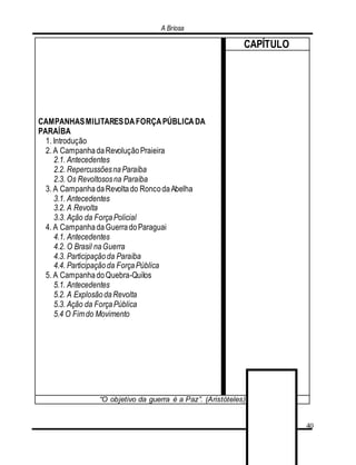 A Briosa
40
CAMPANHASMILITARESDAFORÇAPÚBLICADA
PARAÍBA
1. Introdução
2. A CampanhadaRevoluçãoPraieira
2.1. Antecedentes
2.2. RepercussõesnaParaíba
2.3. Os Revoltososna Paraíba
3. A CampanhadaRevoltado RoncodaAbelha
3.1. Antecedentes
3.2. A Revolta
3.3. Ação da ForçaPolicial
4. A CampanhadaGuerradoParaguai
4.1. Antecedentes
4.2. O Brasil naGuerra
4.3. Participaçãoda Paraíba
4.4. Participaçãoda ForçaPública
5. A CampanhadoQuebra-Quilos
5.1. Antecedentes
5.2. A ExplosãodaRevolta
5.3. Ação da ForçaPública
5.4 O Fimdo Movimento
CAPÍTULO
“O objetivo da guerra é a Paz”. (Aristóteles)
 