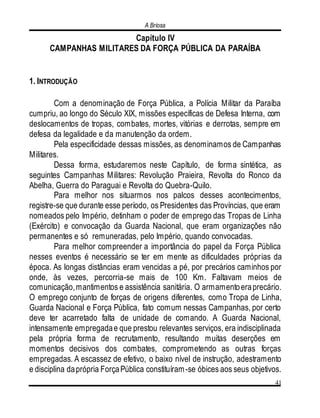 A Briosa
41
Capítulo IV
CAMPANHAS MILITARES DA FORÇA PÚBLICA DA PARAÍBA
1. INTRODUÇÃO
Com a denominação de Força Pública, a Polícia Militar da Paraíba
cumpriu, ao longo do Século XIX, missões específicas de Defesa Interna, com
deslocamentos de tropas, combates, mortes, vitórias e derrotas, sempre em
defesa da legalidade e da manutenção da ordem.
Pela especificidade dessas missões, as denominamos de Campanhas
Militares.
Dessa forma, estudaremos neste Capítulo, de forma sintética, as
seguintes Campanhas Militares: Revolução Praieira, Revolta do Ronco da
Abelha, Guerra do Paraguai e Revolta do Quebra-Quilo.
Para melhor nos situarmos nos palcos desses acontecimentos,
registre-se que durante esse período, os Presidentes das Províncias, que eram
nomeados pelo Império, detinham o poder de emprego das Tropas de Linha
(Exército) e convocação da Guarda Nacional, que eram organizações não
permanentes e só remuneradas, pelo Império, quando convocadas.
Para melhor compreender a importância do papel da Força Pública
nesses eventos é necessário se ter em mente as dificuldades próprias da
época. As longas distâncias eram vencidas a pé, por precários caminhos por
onde, às vezes, percorria-se mais de 100 Km. Faltavam meios de
comunicação,mantimentos e assistência sanitária. O armamentoeraprecário.
O emprego conjunto de forças de origens diferentes, como Tropa de Linha,
Guarda Nacional e Força Pública, fato comum nessas Campanhas, por certo
deve ter acarretado falta de unidade de comando. A Guarda Nacional,
intensamente empregadae que prestou relevantes serviços, era indisciplinada
pela própria forma de recrutamento, resultando muitas deserções em
momentos decisivos dos combates, comprometendo as outras forças
empregadas. A escassez de efetivo, o baixo nível de instrução, adestramento
e disciplina daprópria ForçaPública constituíram-se óbices aos seus objetivos.
 