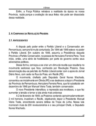 A Briosa
42
Enfim, a Força Pública retratava a realidade da época na nossa
Província, razão porque a avaliação de seus feitos não pode ser dissociada
dessa realidade.
2. A CAMPANHA DA REVOLUÇÃO PRAIEIRA
2.1. ANTECEDENTES
A disputa pelo poder entre o Partido Liberal e o Conservador, em
Pernambuco, sempre foi muito conturbada. De 1844 até 1848 esteve no poder
o Partido Liberal. Em outubro de 1848, assumiu a Presidência daquela
Província o Partido Conservador, na pessoa de Herculano Ferreira Pena. Teve
início, então, uma série de hostilidades por parte do governo contra seus
adversários políticos.
Dessa forma, começou a se criar um clima de revolta que resultaria no
movimento sedicioso que ficou conhecido por Revolução Praieira. Essa
denominação deu-se pelo fato do Partido Liberal contar com o apoio do Jornal
Diário Novo, com sede na Rua da Praia, em Recife (PE)
O movimento, chefiado pelo Deputado Geral Nunes Machado,
concentrou-se inicialmente em Olinda (PE) ese destinava a depor o Presidente
da Província de Pernambuco, Herculano Ferreira Pena, que foi substituído em
dezembro de 1848 por Manuel Vieira Tosta, também conservador.
O novo Presidente intensificou a repressão aos revoltosos, o que fez
aumentar a tensão e tornar a luta ainda mais ardorosa
A 2 de fevereiro de 1849, os Praieiros contando aproximadamentecom
2 mil homens, invadiram o Recife, objetivando depor o Presidente Manuel
Vieira Tosta, encontrando severa defesa da Tropa de Linha. Nessa luta
morreram mais de 200 revolucionários e o seu principal Chefe, o Deputado
Nunes Machado.
 