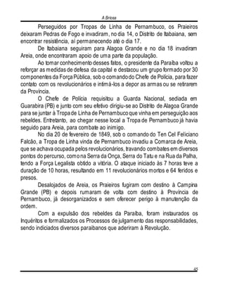 A Briosa
45
Perseguidos por Tropas de Linha de Pernambuco, os Praieiros
deixaram Pedras de Fogo e invadiram, no dia 14, o Distrito de Itabaiana, sem
encontrar resistência, aí permanecendo até o dia 17.
De Itabaiana seguiram para Alagoa Grande e no dia 18 invadiram
Areia, onde encontraram apoio de uma parte da população.
Ao tomar conhecimento desses fatos, o presidente da Paraíba voltou a
reforçar as medidas de defesa da capital e destacou um grupo formado por 30
componentes da ForçaPública, sob o comandodo Chefe de Polícia, para fazer
contato com os revolucionários e intimá-los a depor as armas ou se retirarem
da Província.
O Chefe de Polícia requisitou a Guarda Nacional, sediada em
Guarabira (PB) e junto com seu efetivo dirigiu-se ao Distrito de Alagoa Grande
para se juntar à Tropade Linha de Pernambucoque vinha em perseguição aos
rebeldes. Entretanto, ao chegar nesse local a Tropa de Pernambuco já havia
seguido para Areia, para combate ao inimigo.
No dia 20 de fevereiro de 1849, sob o comando do Ten Cel Feliciano
Falcão, a Tropa de Linha vinda de Pernambuco invadiu a Comarca de Areia,
que se achava ocupada pelos revolucionários, travando combates em diversos
pontos do percurso, comona Serra da Onça, Serra do Tatu e na Rua da Palha,
tendo a Força Legalista obtido a vitória. O ataque iniciado às 7 horas teve a
duração de 10 horas, resultando em 11 revolucionários mortos e 64 feridos e
presos.
Desalojados de Areia, os Praieiros fugiram com destino à Campina
Grande (PB) e depois rumaram de volta com destino à Província de
Pernambuco, já desorganizados e sem oferecer perigo à manutenção da
ordem.
Com a expulsão dos rebeldes da Paraíba, foram instaurados os
Inquéritos e formalizados os Processos de julgamento das responsabilidades,
sendo indiciados diversos paraibanos que aderiram à Revolução.
 