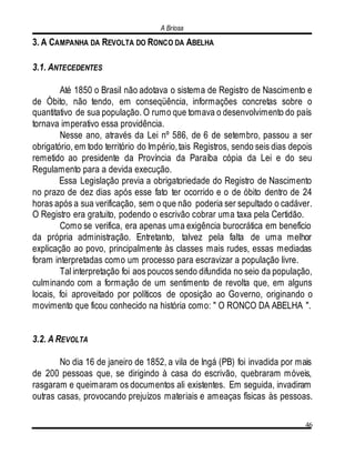 A Briosa
46
3. A CAMPANHA DA REVOLTA DO RONCO DA ABELHA
3.1. ANTECEDENTES
Até 1850 o Brasil não adotava o sistema de Registro de Nascimento e
de Óbito, não tendo, em conseqüência, informações concretas sobre o
quantitativo de sua população. O rumo que tomava o desenvolvimento do país
tornava imperativo essa providência.
Nesse ano, através da Lei nº 586, de 6 de setembro, passou a ser
obrigatório, em todo território do Império,tais Registros, sendo seis dias depois
remetido ao presidente da Província da Paraíba cópia da Lei e do seu
Regulamento para a devida execução.
Essa Legislação previa a obrigatoriedade do Registro de Nascimento
no prazo de dez dias após esse fato ter ocorrido e o de óbito dentro de 24
horas após a sua verificação, sem o que não poderia ser sepultado o cadáver.
O Registro era gratuito, podendo o escrivão cobrar uma taxa pela Certidão.
Como se verifica, era apenas uma exigência burocrática em benefício
da própria administração. Entretanto, talvez pela falta de uma melhor
explicação ao povo, principalmente às classes mais rudes, essas mediadas
foram interpretadas como um processo para escravizar a população livre.
Tal interpretação foi aos poucos sendo difundida no seio da população,
culminando com a formação de um sentimento de revolta que, em alguns
locais, foi aproveitado por políticos de oposição ao Governo, originando o
movimento que ficou conhecido na história como: " O RONCO DA ABELHA ".
3.2. A REVOLTA
No dia 16 de janeiro de 1852, a vila de Ingá (PB) foi invadida por mais
de 200 pessoas que, se dirigindo à casa do escrivão, quebraram móveis,
rasgaram e queimaram os documentos ali existentes. Em seguida, invadiram
outras casas, provocando prejuízos materiais e ameaças físicas às pessoas.
 