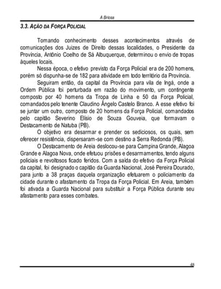 A Briosa
48
3.3. AÇÃO DA FORÇA POLICIAL
Tomando conhecimento desses acontecimentos através de
comunicações dos Juizes de Direito dessas localidades, o Presidente da
Província, Antônio Coelho de Sá Albuquerque, determinou o envio de tropas
àqueles locais.
Nessa época, o efetivo previsto da Força Policial era de 200 homens,
porém só dispunha-se de 182 para atividade em todo território da Província.
Seguiram então, da capital da Província para vila de Ingá, onde a
Ordem Pública foi perturbada em razão do movimento, um contingente
composto por 40 homens da Tropa de Linha e 50 da Força Policial,
comandados pelo tenente Claudino Ângelo Castelo Branco. A esse efetivo foi
se juntar um outro, composto de 20 homens da Força Policial, comandados
pelo capitão Severino Elísio de Souza Gouveia, que formavam o
Destacamento de Natuba (PB).
O objetivo era desarmar e prender os sediciosos, os quais, sem
oferecer resistência, dispersaram-se com destino a Serra Redonda (PB).
O Destacamento de Areia deslocou-se para Campina Grande, Alagoa
Grande e Alagoa Nova, onde efetuou prisões e desarmamentos, tendo alguns
policiais e revoltosos ficado feridos. Com a saída do efetivo da Força Policial
da capital, foi designado o capitão da Guarda Nacional, José Pereira Dourado,
para junto a 38 praças daquela organização efetuarem o policiamento da
cidade durante o afastamento da Tropa da Força Policial. Em Areia, também
foi ativada a Guarda Nacional para substituir a Força Pública durante seu
afastamento para esses combates.
 