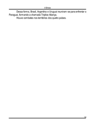 A Briosa
50
Dessa forma, Brasil, Argentina e Uruguai reuniram-se para enfrentar o
Paraguai, formando a chamada Tríplice Aliança.
Houve combates nos territórios dos quatro países.
 