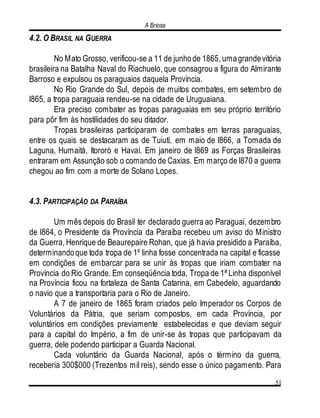 A Briosa
51
4.2. O BRASIL NA GUERRA
No Mato Grosso, verificou-se a 11 de junhode 1865, umagrandevitória
brasileira na Batalha Naval do Riachuelo, que consagrou a figura do Almirante
Barroso e expulsou os paraguaios daquela Província.
No Rio Grande do Sul, depois de muitos combates, em setembro de
l865, a tropa paraguaia rendeu-se na cidade de Uruguaiana.
Era preciso combater as tropas paraguaias em seu próprio território
para pôr fim às hostilidades do seu ditador.
Tropas brasileiras participaram de combates em terras paraguaias,
entre os quais se destacaram as de Tuiutí, em maio de l866, a Tomada de
Laguna, Humaitá, Itororó e Havaí. Em janeiro de l869 as Forças Brasileiras
entraram em Assunção sob o comando de Caxias. Em março de l870 a guerra
chegou ao fim com a morte de Solano Lopes.
4.3. PARTICIPAÇÃO DA PARAÍBA
Um mês depois do Brasil ter declarado guerra ao Paraguai, dezembro
de l864, o Presidente da Província da Paraíba recebeu um aviso do Ministro
da Guerra, Henrique de Beaurepaire Rohan, que já havia presidido a Paraíba,
determinandoque toda tropa de 1º linha fosse concentrada na capital e ficasse
em condições de embarcar para se unir às tropas que iriam combater na
Província do Rio Grande. Em conseqüência toda, Tropa de 1ª Linha disponível
na Província ficou na fortaleza de Santa Catarina, em Cabedelo, aguardando
o navio que a transportaria para o Rio de Janeiro.
A 7 de janeiro de 1865 foram criados pelo Imperador os Corpos de
Voluntários da Pátria, que seriam compostos, em cada Província, por
voluntários em condições previamente estabelecidas e que deviam seguir
para a capital do Império, a fim de unir-se às tropas que participavam da
guerra, dele podendo participar a Guarda Nacional.
Cada voluntário da Guarda Nacional, após o término da guerra,
receberia 300$000 (Trezentos mil reis), sendo esse o único pagamento. Para
 