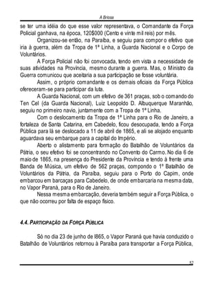 A Briosa
52
se ter uma idéia do que esse valor representava, o Comandante da Força
Policial ganhava, na época, 120$000 (Cento e vinte mil reis) por mês.
Organizou-se então, na Paraíba, e seguiu para compor o efetivo que
iria à guerra, além da Tropa de 1ª Linha, a Guarda Nacional e o Corpo de
Voluntários.
A Força Policial não foi convocada, tendo em vista a necessidade de
suas atividades na Província, mesmo durante a guerra. Mas, o Ministro da
Guerra comunicou que aceitaria a sua participação se fosse voluntária.
Assim, o próprio comandante e os demais oficiais da Força Pública
ofereceram-se para participar da luta.
A Guarda Nacional, com um efetivo de 361 praças, sob o comando do
Ten Cel (da Guarda Nacional), Luiz Leopoldo D. Albuquerque Maranhão,
seguiu no primeiro navio, juntamente com a Tropa de 1ª Linha.
Com o deslocamento da Tropa de 1ª Linha para o Rio de Janeiro, a
fortaleza de Santa Catarina, em Cabedelo, ficou desocupada, tendo a Força
Pública para lá se deslocado a 11 de abril de 1865, e ali se alojado enquanto
aguardava seu embarque para a capital do Império.
Aberto o alistamento para formação do Batalhão de Voluntários da
Pátria, o seu efetivo foi se concentrando no Convento do Carmo. No dia 6 de
maio de 1865, na presença do Presidente da Província e tendo à frente uma
Banda de Música, um efetivo de 562 praças, compondo o 1º Batalhão de
Voluntários da Pátria, da Paraíba, seguiu para o Porto do Capim, onde
embarcou em barcaças para Cabedelo, de onde embarcaria na mesma data,
no Vapor Paraná, para o Rio de Janeiro.
Nessa mesma embarcação, deveria também seguir a Força Pública, o
que não ocorreu por falta de espaço físico.
4.4. PARTICIPAÇÃO DA FORÇA PÚBLICA
Só no dia 23 de junho de l865, o Vapor Paraná que havia conduzido o
Batalhão de Voluntários retornou à Paraíba para transportar a Força Pública,
 