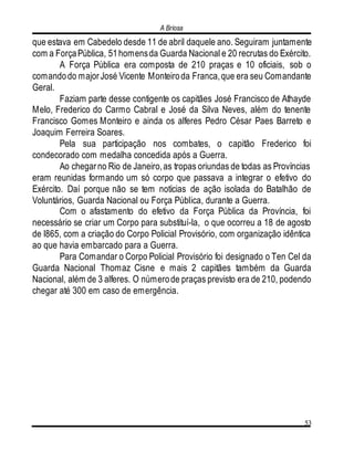 A Briosa
53
que estava em Cabedelo desde 11 de abril daquele ano. Seguiram juntamente
com a ForçaPública, 51homensda Guarda Nacional e 20 recrutas do Exército.
A Força Pública era composta de 210 praças e 10 oficiais, sob o
comandodo majorJosé Vicente Monteiroda Franca,que era seu Comandante
Geral.
Faziam parte desse contigente os capitães José Francisco de Athayde
Melo, Frederico do Carmo Cabral e José da Silva Neves, além do tenente
Francisco Gomes Monteiro e ainda os alferes Pedro César Paes Barreto e
Joaquim Ferreira Soares.
Pela sua participação nos combates, o capitão Frederico foi
condecorado com medalha concedida após a Guerra.
Ao chegarno Rio de Janeiro,as tropas oriundas de todas as Províncias
eram reunidas formando um só corpo que passava a integrar o efetivo do
Exército. Daí porque não se tem notícias de ação isolada do Batalhão de
Voluntários, Guarda Nacional ou Força Pública, durante a Guerra.
Com o afastamento do efetivo da Força Pública da Província, foi
necessário se criar um Corpo para substituí-la, o que ocorreu a 18 de agosto
de l865, com a criação do Corpo Policial Provisório, com organização idêntica
ao que havia embarcado para a Guerra.
Para Comandar o Corpo Policial Provisório foi designado o Ten Cel da
Guarda Nacional Thomaz Cisne e mais 2 capitães também da Guarda
Nacional, além de 3 alferes. O númerode praças previsto era de 210, podendo
chegar até 300 em caso de emergência.
 