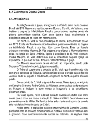 A Briosa
54
5. A CAMPANHA DO QUEBRA-QUILOS
5.1. ANTECEDENTES
As relações entre a Igreja, a Maçonaria e o Estado eram muito boas no
Brasil até l870. Nesse ano realizou-se em Roma o Concílio do Vaticano que
instituiu o dogma da Infalibilidade Papal o que provocou reações dentro da
própria comunidade católica. Com esse dogma ficava estabelecida a
autoridade absoluta do Papa em matéria de fé.
Em 1871, D. Vital foi nomeado Bispo de Olinda, tendo tomado posse
em 1872. Existia dentro da comunidadecatólica, pessoas contrárias ao dogma
da Infalibilidade Papal, e por isso tidos como liberais. Entre os liberais
achavam-se muitos Maçons. D. Vital passou a considerar a Maçonaria como
seita. Na Igreja de Santo Antônio, ligada à autoridade de D. Vital, existiam
muitos Maçons. D. Vital determinou que a irmandade daquela Igreja os
expulsasse, o que não foi feito, tendo D. Vital interditado a Igreja.
Os Maçons recorreram dessa decisão ao Imperador, sendo pelo
Supremo Tribunal do Império, julgada a questão.
O Tribunal suspendeu a decisão de D. Vital, que inconformado não
cumpriu a sentença do Tribunal, sendo por isso preso e levado para o Rio de
Janeiro, onde foi julgado e condenado, em janeiro de 1874, a quatro anos de
prisão.
Com a prisão de D. Vital, a Igreja inflamou-se.Nessa época, era vigário
de Campina Grandeo Padre Calixto da Nóbrega, que expulsou da Igreja todos
os Maçons e instigou o povo contra a Maçonaria e as autoridades
governamentais.
Por essa época, havia o Brasil adotado diversas medidas que eram
novas para o povo, tais como: a adoção do Sistema Métrico Decimal e normas
para o Alistamento Militar. Na Paraíba tinha sido criado um imposto de uso do
solo nas feiras livres (Imposto de Chão).
Nesse clima, a população da área circunvizinha de Campina Grande,
principalmente as pessoas mais humildes e rústicas, estavam revoltadas com
o governo. Esse descontentamento depois se estendeu às regiões mais
 