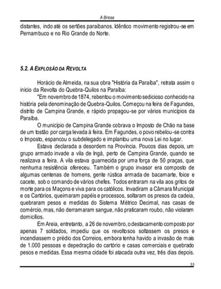 A Briosa
55
distantes, indo até os sertões paraibanos. Idêntico movimento registrou-se em
Pernambuco e no Rio Grande do Norte.
5.2. A EXPLOSÃO DA REVOLTA
Horácio de Almeida, na sua obra "História da Paraíba", retrata assim o
início da Revolta do Quebra-Quilos na Paraíba:
"Em novembrode1874, rebentou o movimentosedicioso conhecido na
história pela denominação de Quebra-Quilos. Começou na feira de Fagundes,
distrito de Campina Grande, e rápido propagou-se por vários municípios da
Paraíba.
O município de Campina Grande cobrava o Imposto de Chão na base
de um tostão por carga levada à feira. Em Fagundes, o povo rebelou-se contra
o Imposto, espancou o subdelegado e implantou uma nova Lei no lugar.
Estava declarada a desordem na Província. Poucos dias depois, um
grupo armado invade a vila de Ingá, perto de Campina Grande, quando se
realizava a feira. A vila estava guarnecida por uma força de 50 praças, que
nenhuma resistência ofereceu. Também o grupo invasor era composto de
algumas centenas de homens, gente rústica armada de bacamarte, foice e
cacete, sob o comando de vários chefes. Todos entraram na vila aos gritos de
morte para os Maçons e viva para os católicos. Invadiram a Câmara Municipal
e os Cartórios, queimaram papéis e processos, soltaram os presos da cadeia,
quebraram pesos e medidas do Sistema Métrico Decimal, nas casas de
comércio, mas, não derramaram sangue, não praticaram roubo, não violaram
domicílios.
Em Areia, entretanto, a 26 de novembro,odestacamento composto por
apenas 7 soldados, impediu que os revoltosos soltassem os presos e
incendiassem o prédio dos Correios, embora tenha havido a invasão de mais
de 1.000 pessoas e depedração do cartório e casas comerciais e quebrado
pesos e medidas. Essa mesma cidade foi atacada outra vez, três dias depois.
 