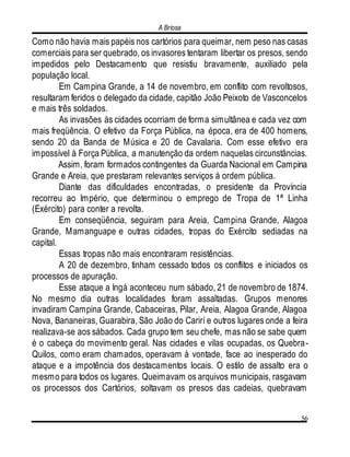 A Briosa
56
Como não havia mais papéis nos cartórios para queimar, nem peso nas casas
comerciais para ser quebrado, os invasores tentaram libertar os presos, sendo
impedidos pelo Destacamento que resistiu bravamente, auxiliado pela
população local.
Em Campina Grande, a 14 de novembro, em conflito com revoltosos,
resultaram feridos o delegado da cidade, capitão João Peixoto de Vasconcelos
e mais três soldados.
As invasões às cidades ocorriam de forma simultânea e cada vez com
mais freqüência. O efetivo da Força Pública, na época, era de 400 homens,
sendo 20 da Banda de Música e 20 de Cavalaria. Com esse efetivo era
impossível à Força Pública, a manutenção da ordem naquelas circunstâncias.
Assim, foram formados contingentes da Guarda Nacional em Campina
Grande e Areia, que prestaram relevantes serviços à ordem pública.
Diante das dificuldades encontradas, o presidente da Província
recorreu ao Império, que determinou o emprego de Tropa de 1ª Linha
(Exército) para conter a revolta.
Em conseqüência, seguiram para Areia, Campina Grande, Alagoa
Grande, Mamanguape e outras cidades, tropas do Exército sediadas na
capital.
Essas tropas não mais encontraram resistências.
A 20 de dezembro, tinham cessado todos os conflitos e iniciados os
processos de apuração.
Esse ataque a Ingá aconteceu num sábado, 21 de novembro de 1874.
No mesmo dia outras localidades foram assaltadas. Grupos menores
invadiram Campina Grande, Cabaceiras, Pilar, Areia, Alagoa Grande, Alagoa
Nova, Bananeiras, Guarabira, São João do Carirí e outros lugares onde a feira
realizava-se aos sábados. Cada grupo tem seu chefe, mas não se sabe quem
é o cabeça do movimento geral. Nas cidades e vilas ocupadas, os Quebra-
Quilos, como eram chamados, operavam à vontade, face ao inesperado do
ataque e a impotência dos destacamentos locais. O estilo de assalto era o
mesmo para todos os lugares. Queimavam os arquivos municipais, rasgavam
os processos dos Cartórios, soltavam os presos das cadeias, quebravam
 