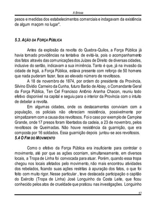 A Briosa
57
pesos e medidas dos estabelecimentos comerciais e indagavam da existência
de algum maçom no lugar".
5.3. AÇÃO DA FORÇA PÚBLICA
Antes da explosão da revolta do Quebra-Quilos, a Força Pública já
havia tomado providências na tentativa de evitá-la, pois o acompanhamento
dos fatos através das comunicaçõesdos Juízes de Direito de diversas cidades,
inclusive do sertão, indicavam a sua iminência. Tanto é que, já na invasão da
cidade de Ingá, a Força Pública, estava presente com reforço de 50 homens
que nada puderam fazer, face ao elevado número de revoltosos.
A 18 de novembro de 1874, por ordem do presidente da Província,
Silvino Elvídio Carneiro da Cunha, futuro Barão de Abiay, o Comandante Geral
da Força Pública, Ten Cel Francisco Antônio Aranha Chacon, reuniu todo
efetivo disponível na capital e seguiu para o interior da Província com o intuito
de debelar a revolta.
Em algumas cidades, onde os destacamentos conviviam com a
população, os policiais não ofereciam resistência, possivelmente por
simpatizarem com a causa dos revoltosos. Foi o caso por exemplode Campina
Grande, onde 17 presos foram libertados da cadeia, a 23 de novembro, pelos
revoltosos de Queimadas. Não houve resistência da guarnição, que era
composta por 16 soldados. Essa guarnição depois juntou-se aos revoltosos.
5.4 O FIM DO MOVIMENTO
Como o efetivo da Força Pública era insuficiente para controlar o
movimento, até por que as ações ocorriam, simultaneamente, em diversos
locais, a Tropa de Linha foi convocada para atuar. Porém, quando essa tropa
chegou nos locais afetados pelo movimento, não mais encontrou atividades
dos rebelados, ficando suas ações restritas à apuração dos fatos, o que foi
feito com muito rigor. Nesse particular , teve destacada participação o capitão
do Exército (Tropa de Linha) José Longuinho da Costa Leite, que ficou
conhecido pelos atos de crueldade que praticou nas investigações. Longuinho
 