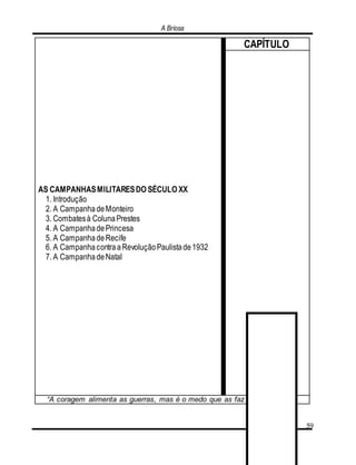 A Briosa
59
AS CAMPANHASMILITARESDO SÉCULO XX
1. Introdução
2. A CampanhadeMonteiro
3. Combatesà ColunaPrestes
4. A CampanhadePrincesa
5. A CampanhadeRecife
6. A CampanhacontraaRevoluçãoPaulistade1932
7. A CampanhadeNatal
CAPÍTULO
“A coragem alimenta as guerras, mas é o medo que as faz nascer”. (Alain)
 