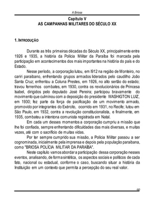 A Briosa
60
Capítulo V
AS CAMPANHAS MILITARES DO SÉCULO XX
1. INTRODUÇÃO
Durante as três primeiras décadas do Século XX, principalmente entre
1926 e 1935, a história da Polícia Militar da Paraíba foi marcada pela
participação em acontecimentos dos mais importantes na história do país e do
Estado.
Nesse período, a corporação lutou, em l912 na região de Monteiro, no
cariri paraibano, enfrentando grupos armados liderados pelo caudilho João
Santa Cruz; enfrentou a Coluna Prestes, em 1926, no alto sertão do estado;
travou ferrenhos combates, em 1930, contra os revolucionários de Princesa
Isabel, dirigidos pelo deputado José Pereira; participou bravamente do
movimento que culminou com a deposição do presidente WASHIGTON LUIZ,
em 1930; fez parte da força de pacificação de um movimento armado,
promovido por integrantes do Exército, ocorrido em 1931, no Recife; lutou em
São Paulo, em 1932, contra a revolução constitucionalista, e finalmente, em
1935, combateu a intentona comunista registrada em Natal.
Em cada um desses momentos a corporação cumpriu a missão que
lhe foi confiada, sempre enfrentando dificuldades das mais diversas, e muitas
vezes, até com o sacrifício de muitas vidas.
Por ter sempre cumprido sua missão, a Polícia Militar passou a ser
cognominada, inicialmente pela imprensa e depois pela população paraibana,
como "BRIOSA POLÍCIA MILITAR DA PARAÍBA".
Neste capítulo vamosabordara participação dessa corporação nesses
eventos, analisando, de formasintética, os aspectos sociais e políticos de cada
fato, nacional ou estadual, conforme o caso, buscando situar a história da
Instituição em um contexto que permita a percepção do seu real valor.
 