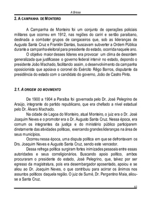 A Briosa
61
2. A CAMPANHA DE MONTEIRO
A Campanha de Monteiro foi um conjunto de operações policiais
militares que ocorreu em 1912, nas regiões do cariri e sertão paraibano,
destinada a combater grupos de cangaceiros que, sob as lideranças de
Augusto Santa Cruz e Franklin Dantas, buscavam subverter a Ordem Pública
durante a campanhaeleitoral para presidente do estado, ocorridanaquele ano.
O objetivo maior desses líderes era provocar um clima de desordem
generalizada que justificasse o governo federal intervir no estado, depondo o
presidente João Machado, facilitando assim, o desenvolvimento da campanha
oposicionista que apoiava o coronel do Exército Rêgo Barros, disputante da
presidência do estado com o candidato do governo, João de Castro Pinto.
2.1. A ORIGEM DO MOVIMENTO
De 1900 a 1904 a Paraíba foi governada pelo Dr. José Pelegrino de
Araújo, integrante do partido republicano, que era chefiado a nível estadual
pelo Dr. Álvaro Machado.
Na cidade de Lagoa do Monteiro, atual Monteiro, o juiz era o Dr. José
Joaquim Neves e o promotor era o Dr. Augusto Santa Cruz. Nessa época, era
comum os integrantes da justiça e do ministério público participarem
diretamente das atividades políticas, exercendo grandeslideranças na área de
seus municípios.
Ocorreu nessa época, uma disputa política em que se defrontavam os
Drs. Joaquim Neves e Augusto Santa Cruz, sendo este vencedor.
Dessa refrega política surgiram fortes inimizades pessoais entre essas
autoridades e seus correligionários. Buscando apoio político, ambos
procuraram o presidente do estado, José Pelegrino, que, talvez por ser
egresso da magistratura, pois era desembargador aposentado, apoiou e se
aliou ao Dr. Joaquim Neves, o que contribuiu para acirrar os ânimos nos
assuntos políticos daquela região. O juiz de Sumé, Dr. Pergentino Maia, aliou-
se a Santa Cruz.
 