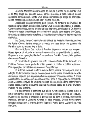 A Briosa
63
A polícia Militar foi encarregada de efetuar a prisão do Dr. Santa Cruz
e do Maj. Hugo na fazenda Areal, sendo recebida à bala. Depois desse
confronto com a polícia, Santa Cruz pediu exoneração do cargo de promotor,
sendo nomeado para substituí-lo o Dr. Inojosa Varejão.
Assediado constantemente pela Polícia, na tentativa de invasão da
fazenda para efetuar a sua prisão, Santa Cruz resolveu abandonar o Estado.
Com essa finalidade, reuniu toda força que dispunha, seqüestrou o Dr. Inojosa
Varejão e outras autoridades de Monteiro e seguiu com destino ao Ceará,
liberando gradativamente os reféns, à medida que se afastava da perseguição
da Polícia.
No Ceará, Santa Cruz dirigiu-se à cidade de Juazeiro, de onde, através
do Padre Cícero, tentou negociar a venda de suas terras ao governo da
Paraíba, sem no entanto lograr êxito.
Em 1911, Santa Cruz voltou à Paraíba disposto a refazer sua imagem.
Nessa época foi iniciada a campanha sucessória da presidência do estado.
Disposto a fazer oposição, Santa Cruz se aliou a Franklin Dantas, líder político
da área de Teixeira.
O candidato do governo era o Dr. João de Castro Pinto, indicado por
Epitácio Pessoa, que a partir de então, passou a chefiar a política estadual.
Pela oposição, candidatou-se o coronel Rego Barros.
O sistema eleitoral e a forma de se fazer política nessa época, com a
adoção do denominadovoto de bico de pena, formaquase equivalente de voto
declarado, impedia que a oposição tivesse qualquer chance de vitória. A única
possibilidade de vitória que a oposição teria, seria a deposição do presidente
João Machado, através de uma intervenção federal, que poderia ocorrer entre
outros casos, quando o governo estadual não fosse capaz de manter a Ordem
Pública no seu território.
Foi exatamente o caminho que Santa Cruz escolheu, dando início a
uma campanha eleitoral a base de pressão violenta, através de saques,
invasões às cidades e ameaças à população do cariri e sertão, planejando
inclusive, chegar a Campina Grande e João Pessoa. Dessa forma foram
registradas lutas em Monteiro, Sumé, Taperoá, Patos, Santa Luzia e São João
do Cariri.
 