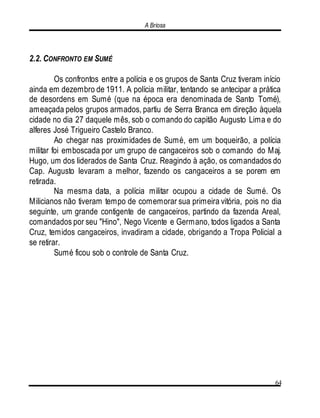A Briosa
64
2.2. CONFRONTO EM SUMÉ
Os confrontos entre a polícia e os grupos de Santa Cruz tiveram início
ainda em dezembro de 1911. A polícia militar, tentando se antecipar a prática
de desordens em Sumé (que na época era denominada de Santo Tomé),
ameaçada pelos grupos armados, partiu de Serra Branca em direção àquela
cidade no dia 27 daquele mês, sob o comando do capitão Augusto Lima e do
alferes José Trigueiro Castelo Branco.
Ao chegar nas proximidades de Sumé, em um boqueirão, a polícia
militar foi emboscada por um grupo de cangaceiros sob o comando do Maj.
Hugo, um dos liderados de Santa Cruz. Reagindo à ação, os comandados do
Cap. Augusto levaram a melhor, fazendo os cangaceiros a se porem em
retirada.
Na mesma data, a polícia militar ocupou a cidade de Sumé. Os
Milicianos não tiveram tempo de comemorar sua primeira vitória, pois no dia
seguinte, um grande contigente de cangaceiros, partindo da fazenda Areal,
comandados por seu "Hino", Nego Vicente e Germano, todos ligados a Santa
Cruz, temidos cangaceiros, invadiram a cidade, obrigando a Tropa Policial a
se retirar.
Sumé ficou sob o controle de Santa Cruz.
 