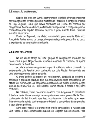 A Briosa
65
2.3. A INVASÃO DE MONTEIRO
Depois das lutas em Sumé, ocorreram em Monteirodiversos encontros
entre cangaceiros e tropas policiais. Na fazenda Fortaleza, o contigente Policial
do Cap. Augusto Lima, que havia combatido em Sumé, foi cercado por
cangaceiros. Ao mesmotempo,na fazenda Carrapateiras, o contigente policial
comandado pelo capitão Genuíno Bezerra e pelo tenente Elísio Sobreira
também foi cercado.
Vindo de Taperoá, um efetivo comandado pelo tenente Raimundo
Rangel de Farias atacou os cangaceiros pela retaguarda, pondo fim ao cerco
e expulsando os cangaceiros da cidade.
2.4. LUTAS EM TAPEROÁ
No dia 28 de Março de 1912, grupos de cangaceiros liderados por
Santa Cruz e pelo Nego Vicente invadiram a cidade de Taperoá, na época
denominada de Batalhão.
A cidade achava-se guarnecida por 9 soldados, sob o comando do
anspençada Luiz Pereira Lima, conhecido por Luiz Riscão. Anspençada era
uma graduação entre cabo e soldado.
O chefe político da cidade, Dr. Felix Daltron, partidário do governo e
candidato a deputado estadual, teve sua casa invadida pelos cangaceiros. Em
atitude de humilhação, os cangaceiros desfilaram na cidade exibindo peças
íntimas da mulher do Dr. Felix Daltron, numa afronta a moral e aos bons
costumes.
Na coletoria, foram quebrados quadros com fotografias do presidente
João Machado. Houve ameaça de se queimar os selos, porém Santa Cruz,
conhecedor da lei, impediu que isso acontecesse, pois sabia que assim
fazendo estaria agindo contra o governo federal, o que poderia trazer prejuízo
a seus planos políticos.
Sem poder resistir ao grande número de cangaceiros, o Anspençada
Luiz Riscão e seus comandados lutaram até esgotar suas munições. Para
 