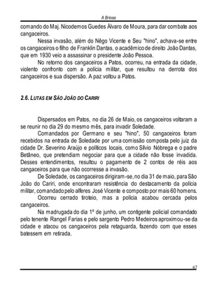 A Briosa
67
comando do Maj. Nicodemos Guedes Álvaro de Moura, para dar combate aos
cangaceiros.
Nessa invasão, além do Nêgo Vicente e Seu "hino", achava-se entre
os cangaceiros o filho de Franklin Dantas, o acadêmicode direito João Dantas,
que em 1930 veio a assassinar o presidente João Pessoa.
No retorno dos cangaceiros a Patos, ocorreu, na entrada da cidade,
violento confronto com a polícia militar, que resultou na derrota dos
cangaceiros e sua dispersão. A paz voltou a Patos.
2.6. LUTAS EM SÃO JOÃO DO CARIRI
Dispersados em Patos, no dia 26 de Maio, os cangaceiros voltaram a
se reunir no dia 29 do mesmo mês, para invadir Soledade.
Comandados por Germano e seu "hino", 50 cangaceiros foram
recebidos na entrada de Soledade por uma comissão composta pelo juiz da
cidade Dr. Severino Araújo e políticos locais, como Sílvio Nóbrega e o padre
Betâneo, que pretendiam negociar para que a cidade não fosse invadida.
Desses entendimentos, resultou o pagamento de 2 contos de réis aos
cangaceiros para que não ocorresse a invasão.
De Soledade, os cangaceiros dirigiram-se,no dia 31 de maio, paraSão
João do Cariri, onde encontraram resistência do destacamento da polícia
militar, comandadopelo alferes José Vicente e composto por mais 60 homens.
Ocorreu cerrado tiroteio, mas a polícia acabou cercada pelos
cangaceiros.
Na madrugada do dia 1º de junho, um contigente policial comandado
pelo tenente Rangel Farias e pelo sargento Pedro Medeiros aproximou-se da
cidade e atacou os cangaceiros pela retaguarda, fazendo com que esses
batessem em retirada.
 