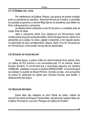A Briosa
68
2.7. O TÉRMINO DAS LUTAS
Por interferência de Epitácio Pessoa, que gozava de grande prestígio
junto ao presidente da república, Marechal Hermes da Fonseca, o candidato
da oposição ao governo, o coronel Rêgo Barros, foi transferido para Belém do
Pará, enfraquecendo a campanha.
As eleições foram realizadas no dia 22 de junho e o candidato João de
Castro Pinto foi eleito.
Após a campanha, Santa Cruz refugiou-se em Pernambuco, onde
recebeuapoio do governodaquele estado. Decorridoalgum tempo, Santa Cruz
apresentou-se à justiça, foi preso, julgado e absolvido, e em seguida ajudou
na absolvição de seus correligionários. Depois, Santa Cruz foi nomeado juiz
em Pernambuco, onde prestou serviço até ser aposentado.
2.8. SITUAÇÃO DA POLÍCIA MILITAR
Nessa época, a polícia militar era denominada de força policial, tinha
um efetivo de 910 homens e era comandada pelo TC do exército, Álvaro
Evaristo Monteiro. O armamento que a corporação dispunha era carabina
CONBLAIN, adaptada a mauzer e carabina MANULICHER. O comando geral
era sediado no quartel da Maciel Pinheiro. Durante as lutas, uma companhia
de polícia foi deslocada da capital para Campina Grande, para facilitar o
deslocamento das tropas.
2.9. REGISTRO HISTÓRICO
Esses fatos são relatados na obra "Gente de ontem, história de
sempre"de autoria de Dorgival TerceiroNeto, reproduzindo registros feitos por
Cristiano Pimentel em sua obra "Pedaços da história da Paraíba".
 